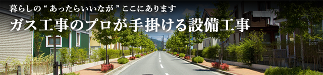 暮らしの「あったらいいな」がここにあります。ガス工事のプロが手掛ける設備工事